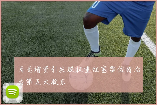 马竞增资引发股权重组塞雷佐将沦为第五大股东