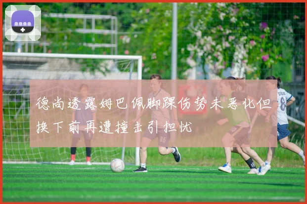 德尚透露姆巴佩脚踝伤势未恶化但换下前再遭撞击引担忧