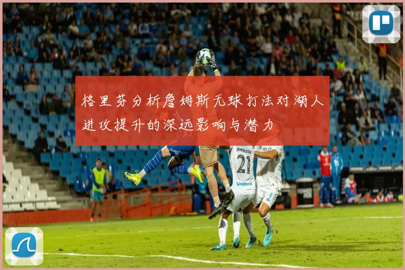 格里芬分析詹姆斯无球打法对湖人进攻提升的深远影响与潜力