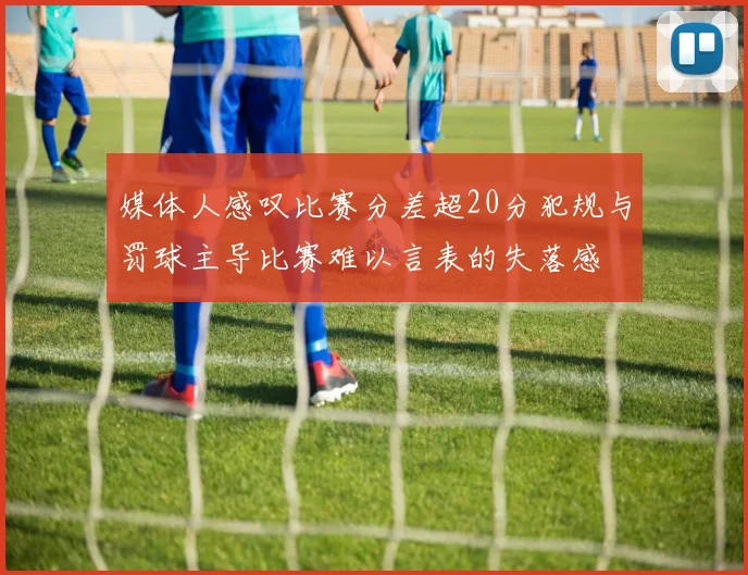 媒体人感叹比赛分差超20分犯规与罚球主导比赛难以言表的失落感