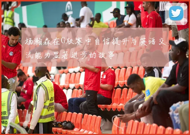 杨瀚森在G联赛中自信提升与英语交流能力显著进步的故事