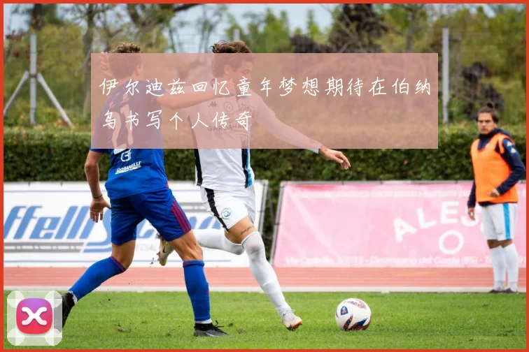 伊尔迪兹回忆童年梦想期待在伯纳乌书写个人传奇