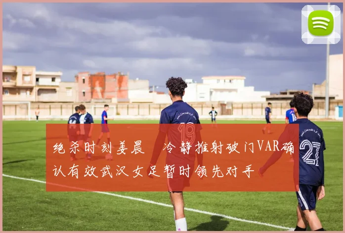 绝杀时刻姜晨璟冷静推射破门VAR确认有效武汉女足暂时领先对手