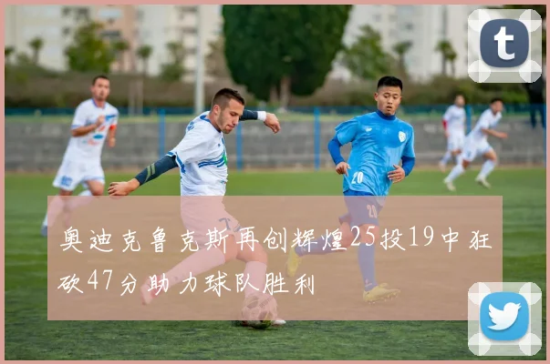 奥迪克鲁克斯再创辉煌25投19中狂砍47分助力球队胜利