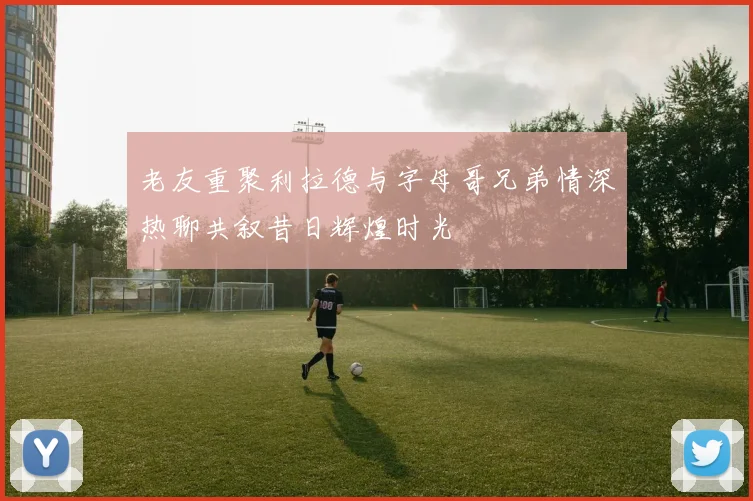 老友重聚利拉德与字母哥兄弟情深热聊共叙昔日辉煌时光