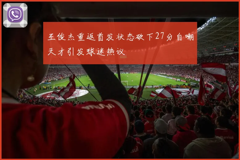 王俊杰重返首发状态砍下27分自嘲天才引发球迷热议