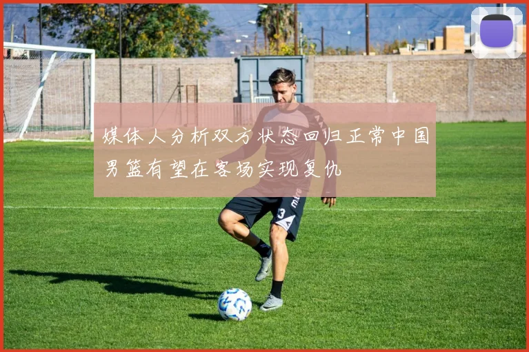 媒体人分析双方状态回归正常中国男篮有望在客场实现复仇