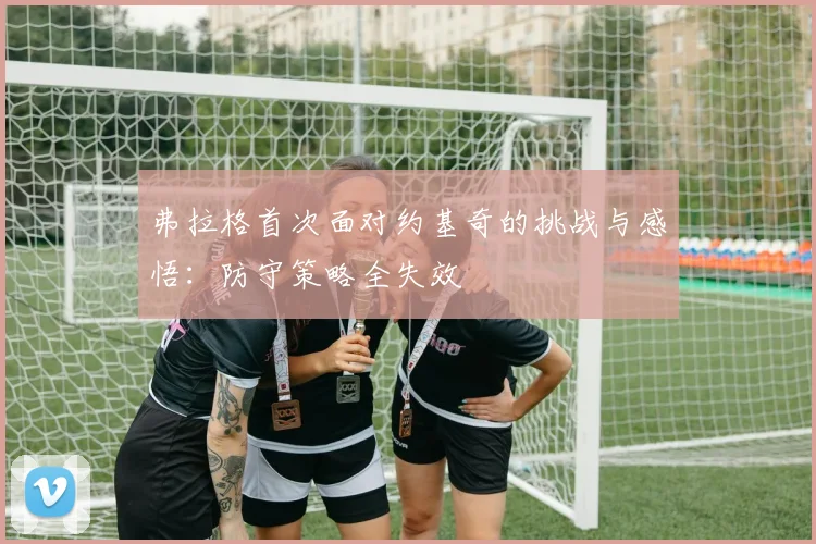 弗拉格首次面对约基奇的挑战与感悟：防守策略全失效