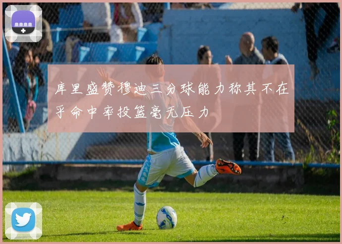 库里盛赞穆迪三分球能力称其不在乎命中率投篮毫无压力