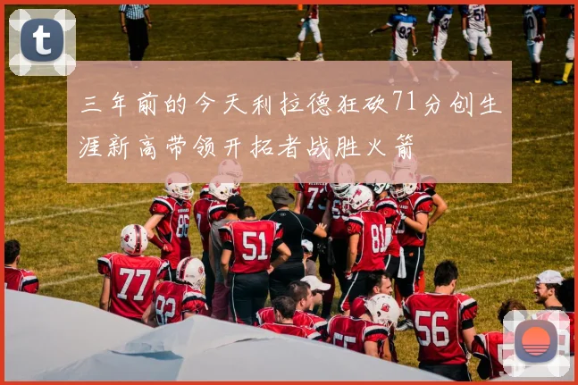 三年前的今天利拉德狂砍71分创生涯新高带领开拓者战胜火箭