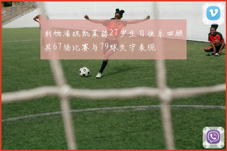 利物浦祝凯莱赫27岁生日快乐回顾其67场比赛与79球失守表现