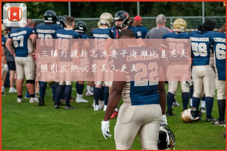 三镇外援朴志洙妻子海滩比基尼美照引发热议景美人更美