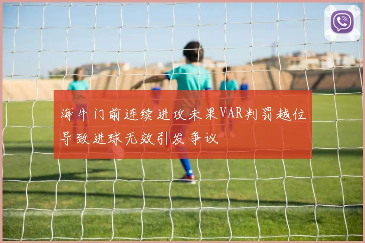 海牛门前连续进攻未果VAR判罚越位导致进球无效引发争议