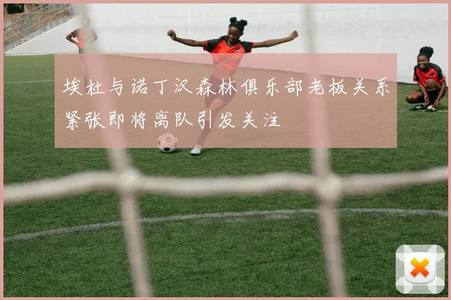 埃杜与诺丁汉森林俱乐部老板关系紧张即将离队引发关注