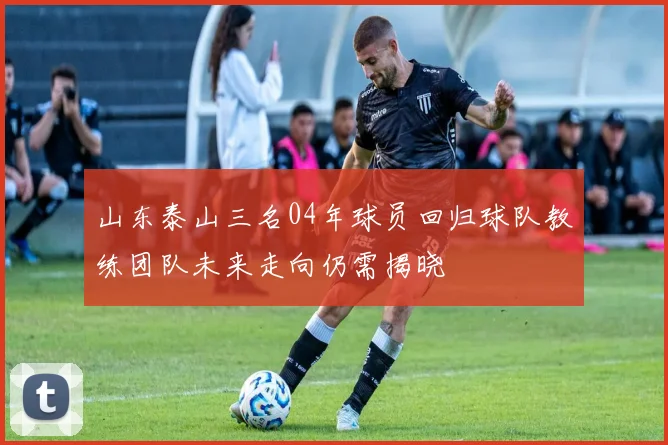 山东泰山三名04年球员回归球队教练团队未来走向仍需揭晓