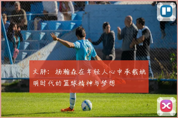文胖：杨瀚森在年轻人心中承载姚明时代的篮球精神与梦想