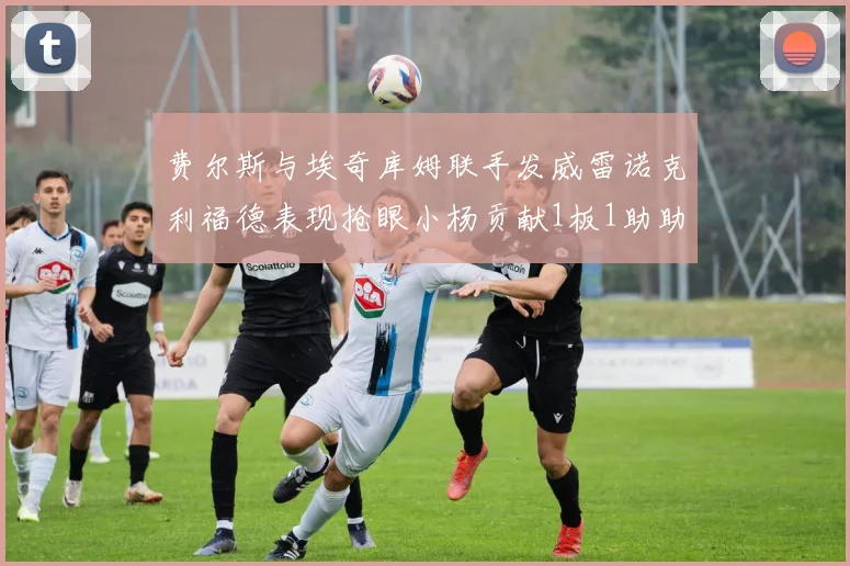 费尔斯与埃奇库姆联手发威雷诺克利福德表现抢眼小杨贡献1板1助助力球队