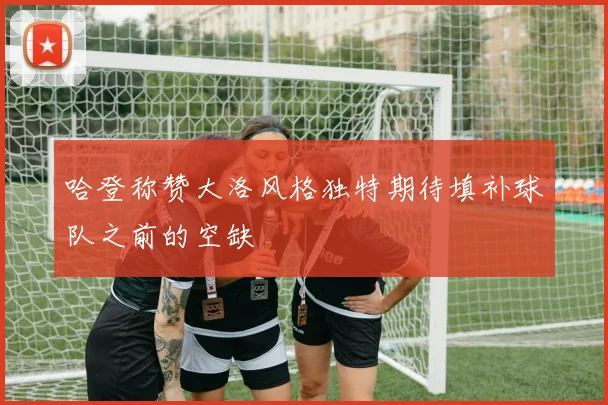 哈登称赞大洛风格独特期待填补球队之前的空缺