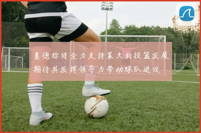 基德称将全力支持莱夫利投篮发展期待其发挥领导力带动球队进攻