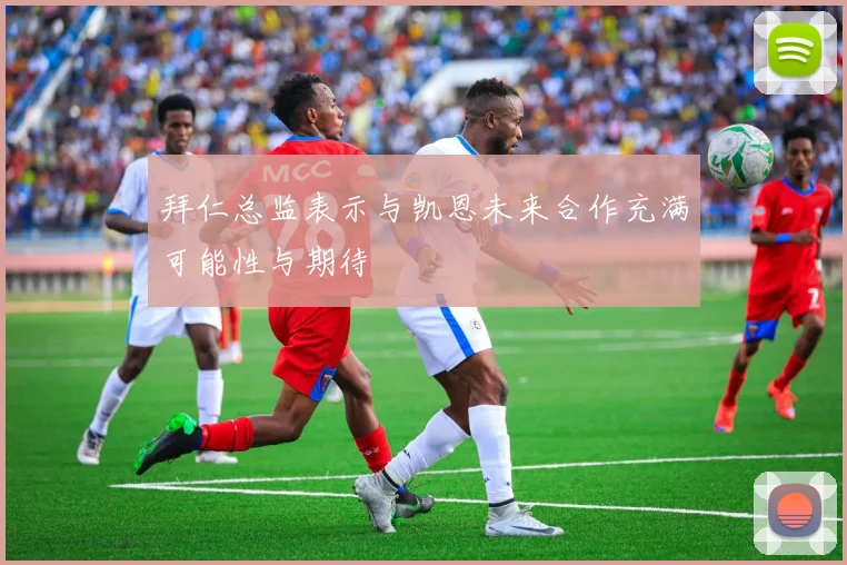 拜仁总监表示与凯恩未来合作充满可能性与期待