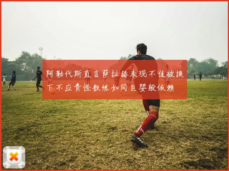 阿勒代斯直言萨拉赫表现不佳被换下不应责怪教练如同巨婴般依赖