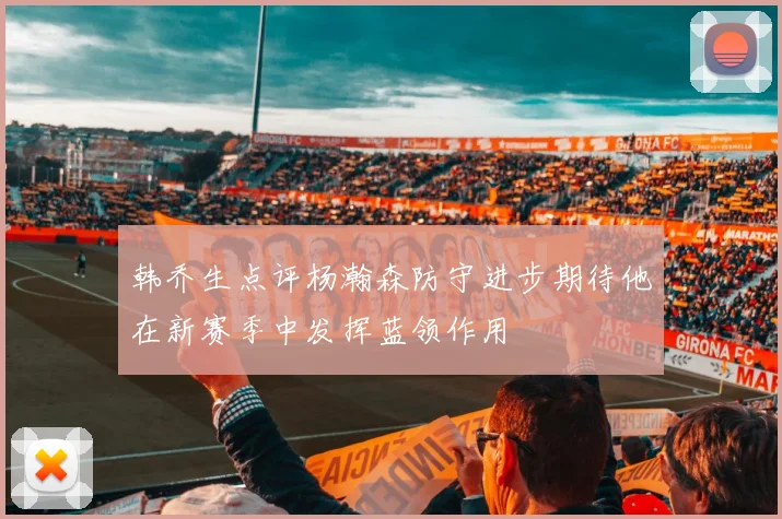 韩乔生点评杨瀚森防守进步期待他在新赛季中发挥蓝领作用