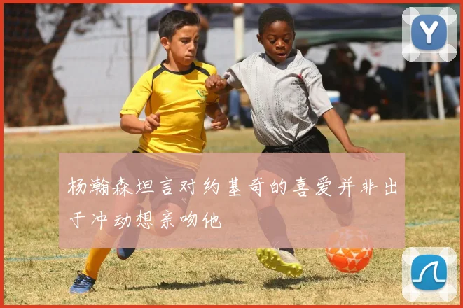杨瀚森坦言对约基奇的喜爱并非出于冲动想亲吻他