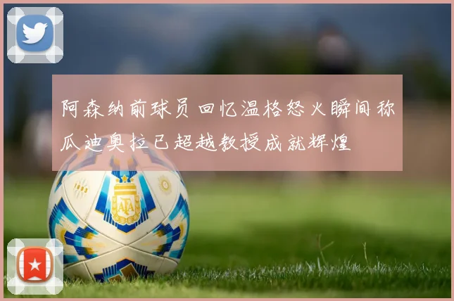 阿森纳前球员回忆温格怒火瞬间称瓜迪奥拉已超越教授成就辉煌