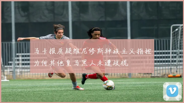马卡报质疑维尼修斯种族主义指控为何其他皇马黑人未遭歧视