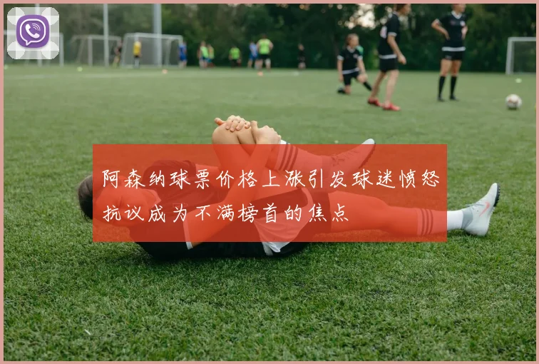 阿森纳球票价格上涨引发球迷愤怒抗议成为不满榜首的焦点