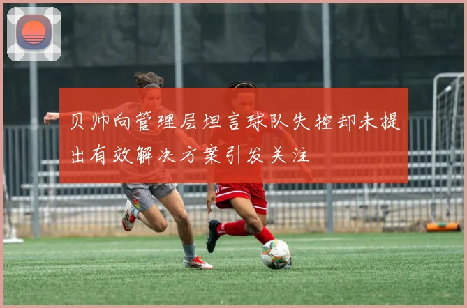 贝帅向管理层坦言球队失控却未提出有效解决方案引发关注
