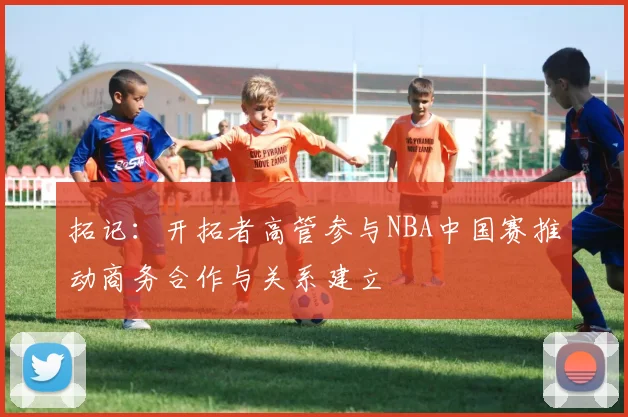 拓记：开拓者高管参与NBA中国赛推动商务合作与关系建立