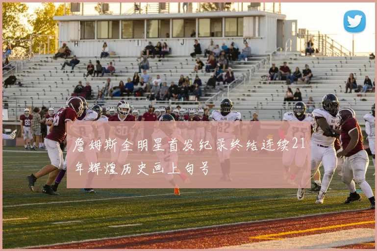 詹姆斯全明星首发纪录终结连续21年辉煌历史画上句号