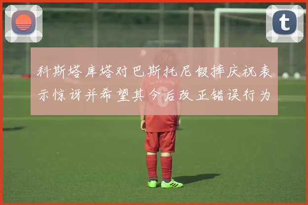 科斯塔库塔对巴斯托尼假摔庆祝表示惊讶并希望其今后改正错误行为
