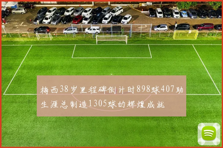 梅西38岁里程碑倒计时898球407助生涯总制造1305球的辉煌成就