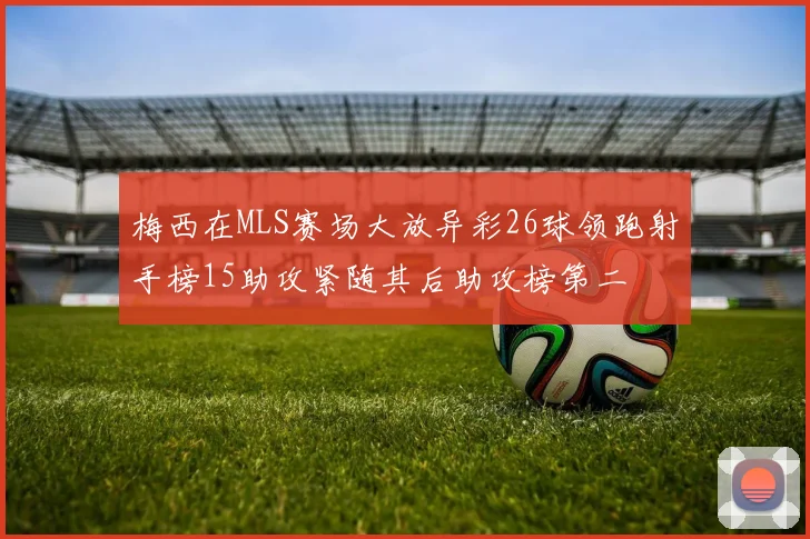 梅西在MLS赛场大放异彩26球领跑射手榜15助攻紧随其后助攻榜第二