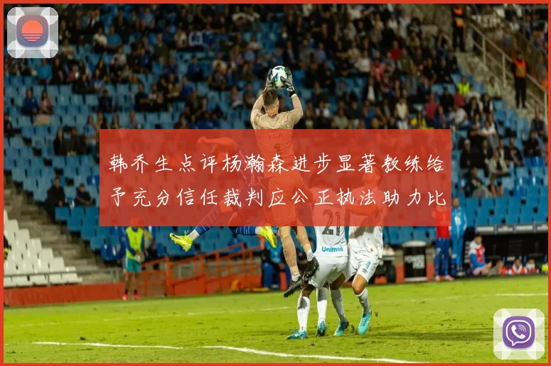 韩乔生点评杨瀚森进步显著教练给予充分信任裁判应公正执法助力比赛发展