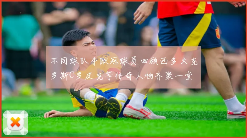 不同球队夺欧冠球员回顾西多夫克罗斯C罗皮克等传奇人物齐聚一堂