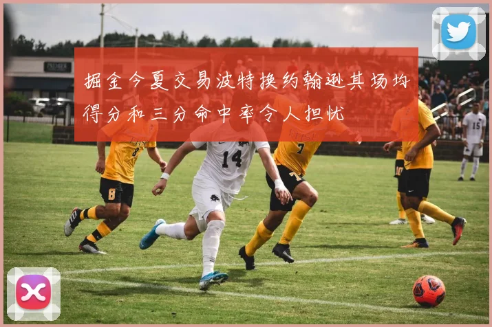 掘金今夏交易波特换约翰逊其场均得分和三分命中率令人担忧
