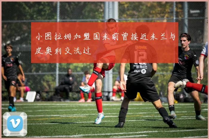 小图拉姆加盟国米前曾接近米兰与皮奥利交流过