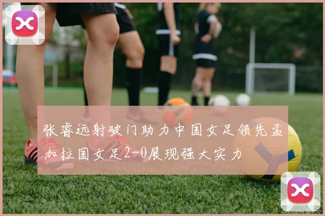 张睿远射破门助力中国女足领先孟加拉国女足2-0展现强大实力