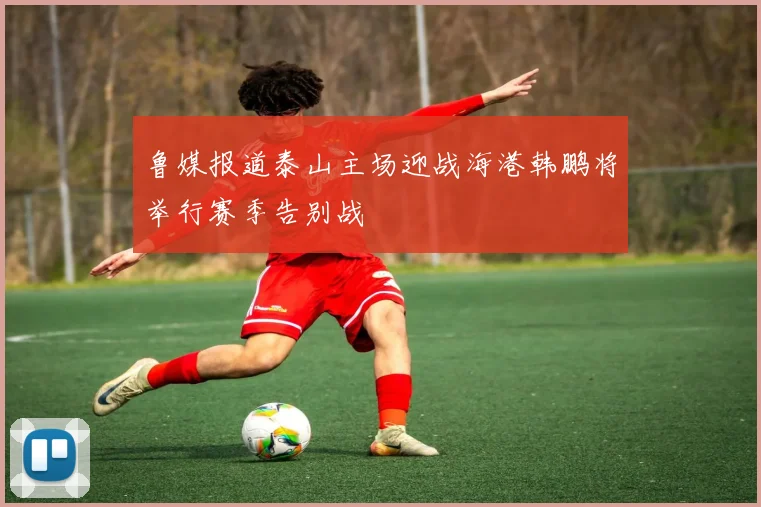 鲁媒报道泰山主场迎战海港韩鹏将举行赛季告别战